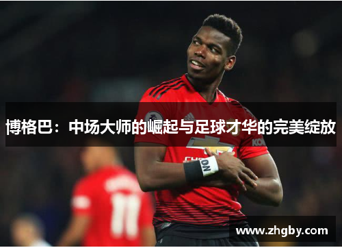 博格巴：中场大师的崛起与足球才华的完美绽放